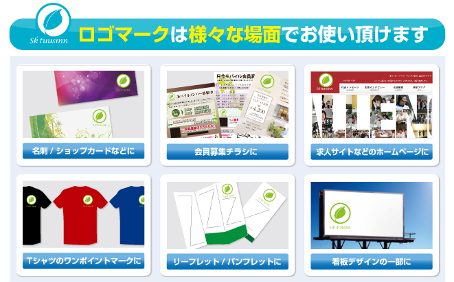 ロゴマークは様々な場面でお使い頂けます。 名刺/ショップカードなどに 会員募集チラシに 求人サイトなどのホームページに Tシャツのワンポイントマークに リーフレット/パンフレットに 看板デザインの一部に